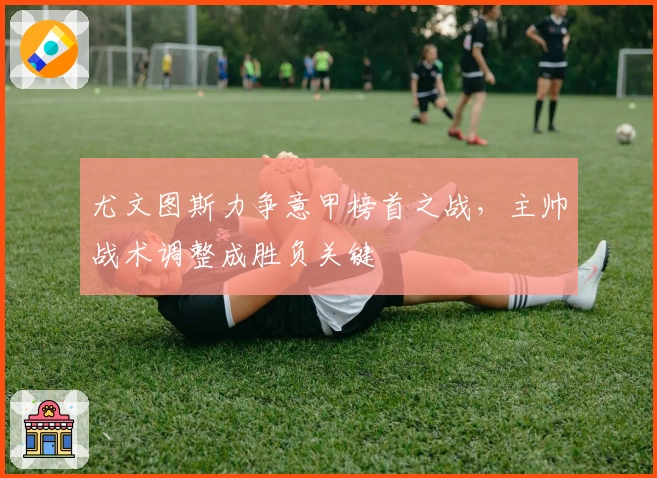 尤文图斯力争意甲榜首之战，主帅战术调整成胜负关键