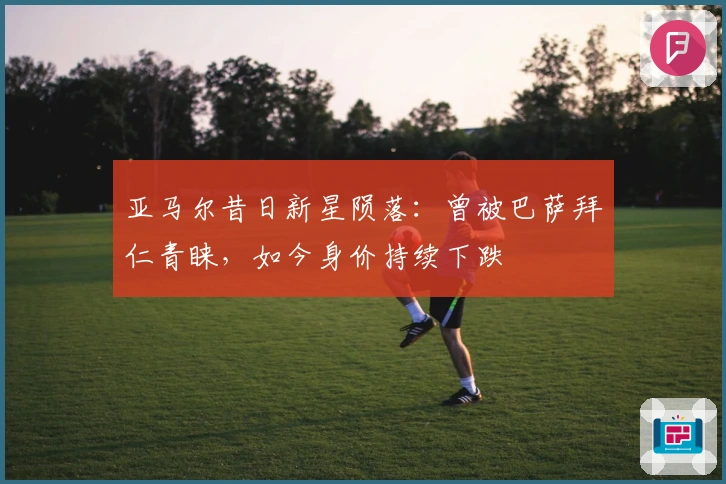 亚马尔昔日新星陨落：曾被巴萨拜仁青睐，如今身价持续下跌