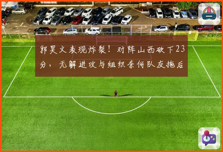 郭昊文表现炸裂！对阵山西砍下23分，无解进攻与组织奈何队友拖后腿！