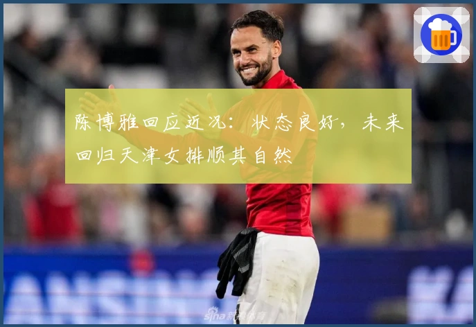 陈博雅回应近况：状态良好，未来回归天津女排顺其自然