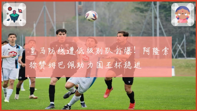 皇马防线遭低级别队打爆！阿隆索称赞姆巴佩助力国王杯稳进