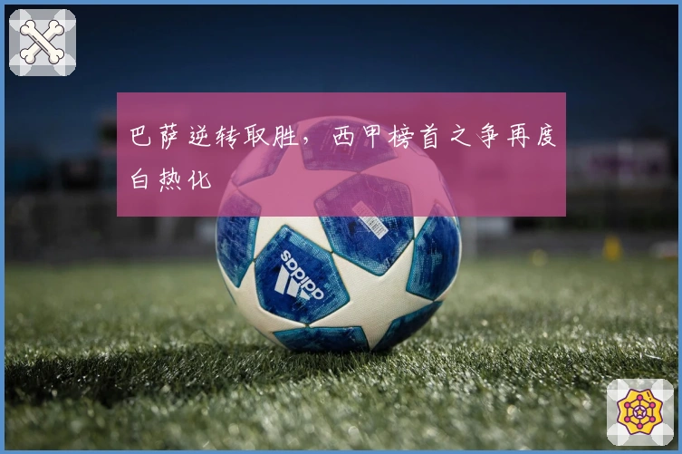 巴萨逆转取胜，西甲榜首之争再度白热化