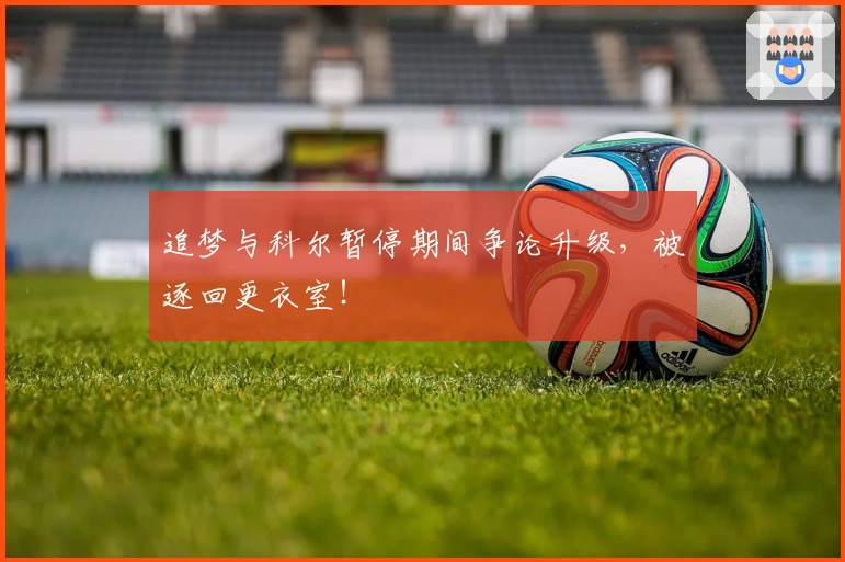 追梦与科尔暂停期间争论升级，被逐回更衣室！