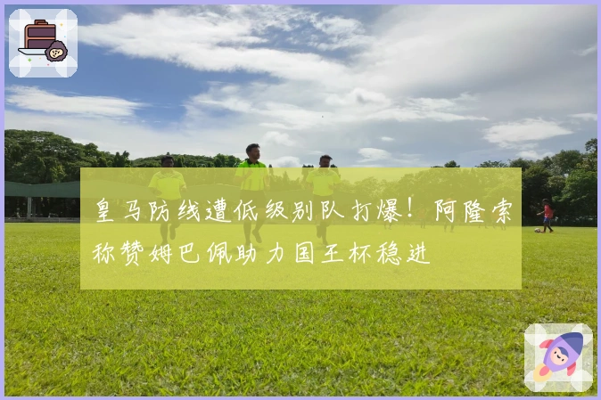 皇马防线遭低级别队打爆！阿隆索称赞姆巴佩助力国王杯稳进