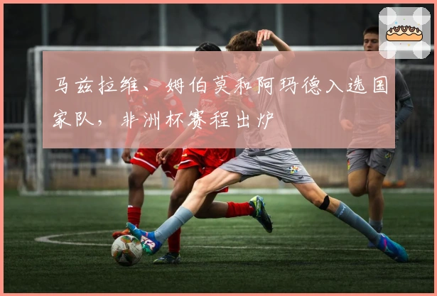 马兹拉维、姆伯莫和阿玛德入选国家队，非洲杯赛程出炉