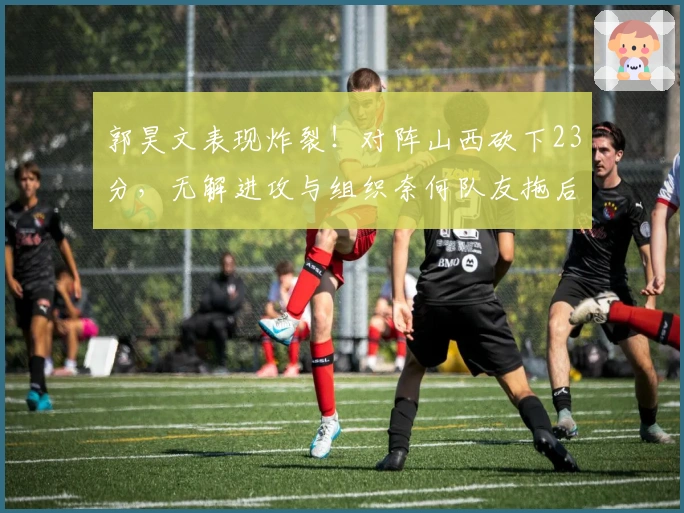 郭昊文表现炸裂！对阵山西砍下23分，无解进攻与组织奈何队友拖后腿！